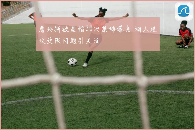 詹姆斯被盖帽30次集锦曝光 湖人进攻受限问题引关注