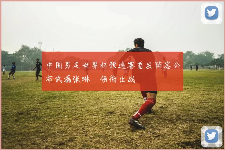 中国男足世界杯预选赛首发阵容公布武磊张琳芃领衔出战