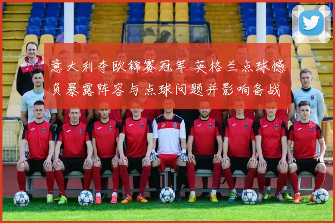 意大利夺欧锦赛冠军 英格兰点球憾负暴露阵容与点球问题并影响备战计划