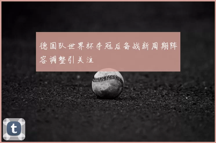 德国队世界杯夺冠后备战新周期阵容调整引关注