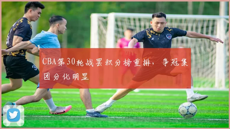 CBA第30轮战罢积分榜重排，争冠集团分化明显