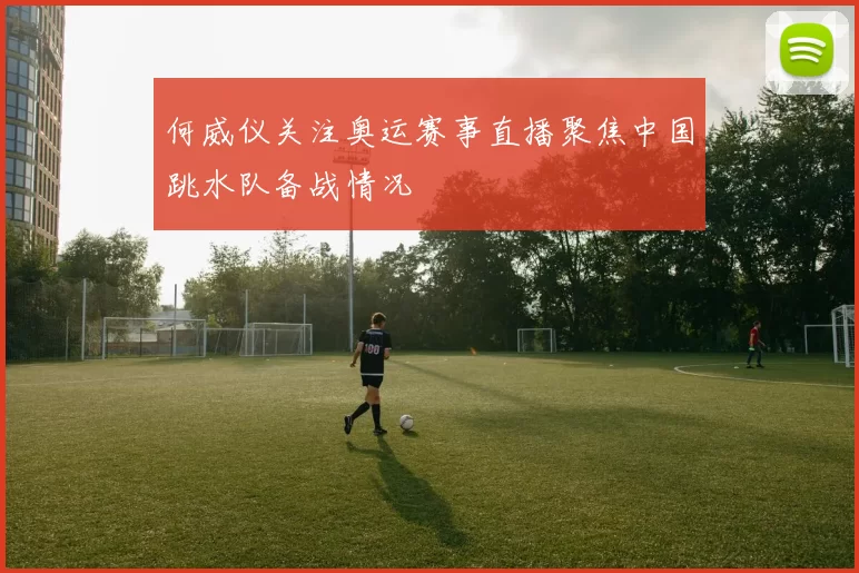 何威仪关注奥运赛事直播聚焦中国跳水队备战情况