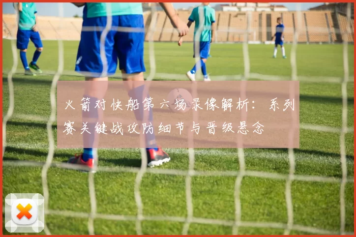 火箭对快船第六场录像解析：系列赛关键战攻防细节与晋级悬念