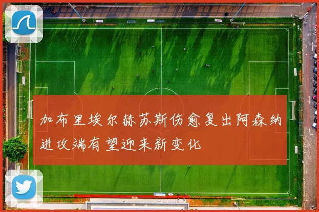 加布里埃尔赫苏斯伤愈复出阿森纳进攻端有望迎来新变化