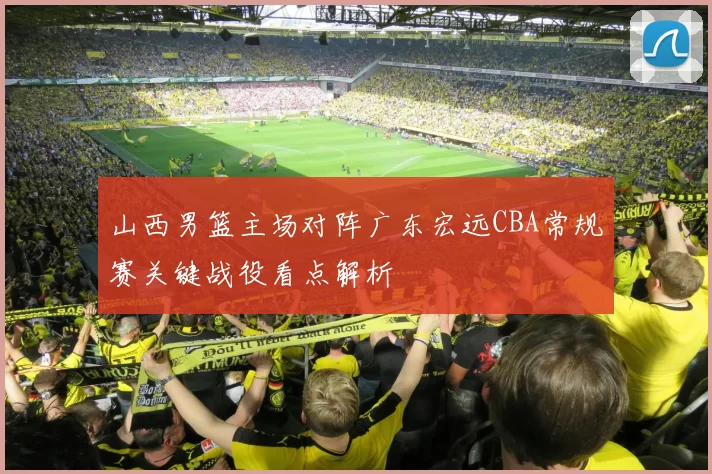 山西男篮主场对阵广东宏远CBA常规赛关键战役看点解析