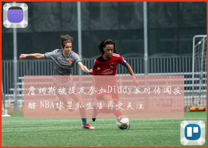 詹姆斯被提及参加Diddy派对传闻发酵 NBA球星私生活再受关注