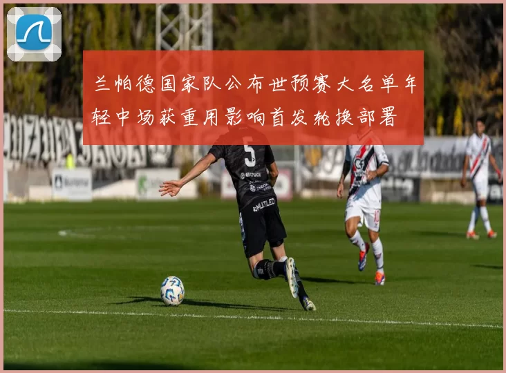 兰帕德国家队公布世预赛大名单年轻中场获重用影响首发轮换部署