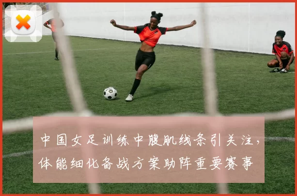 中国女足训练中腹肌线条引关注，体能细化备战方案助阵重要赛事