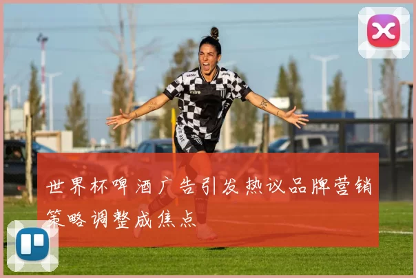 世界杯啤酒广告引发热议品牌营销策略调整成焦点