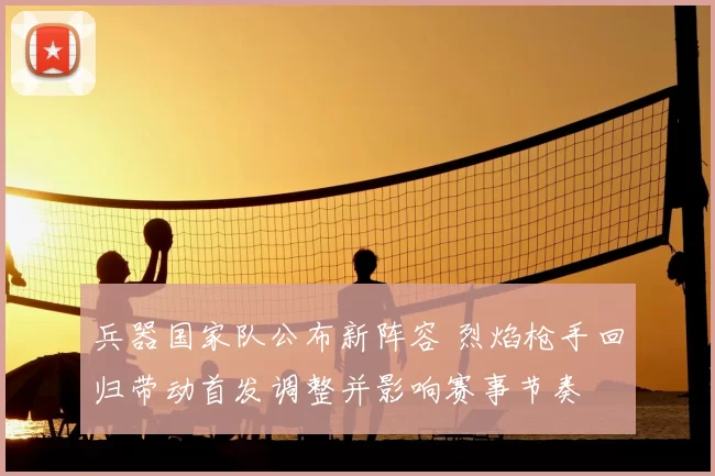 兵器国家队公布新阵容 烈焰枪手回归带动首发调整并影响赛事节奏