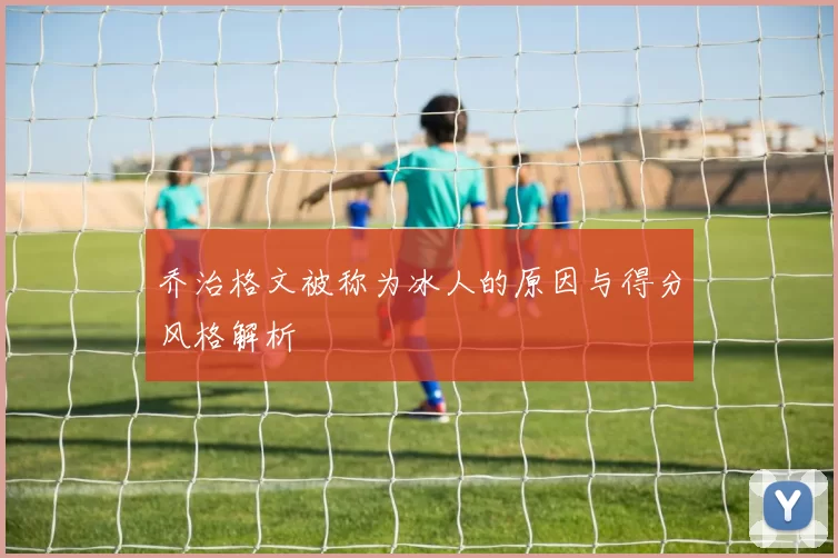 乔治格文被称为冰人的原因与得分风格解析