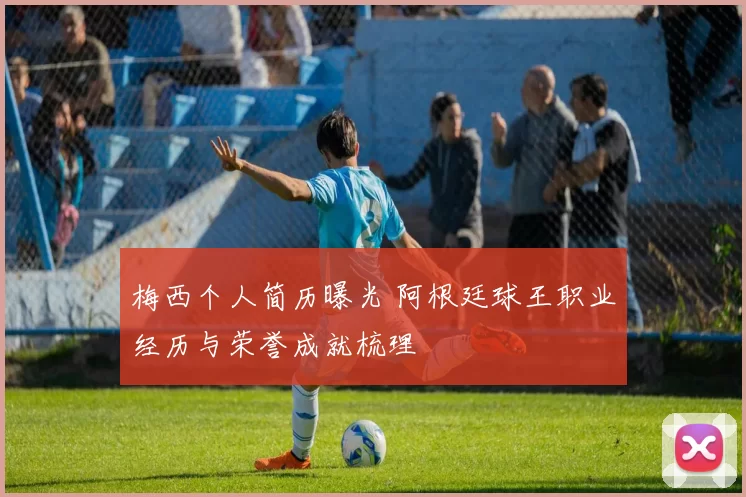 梅西个人简历曝光 阿根廷球王职业经历与荣誉成就梳理