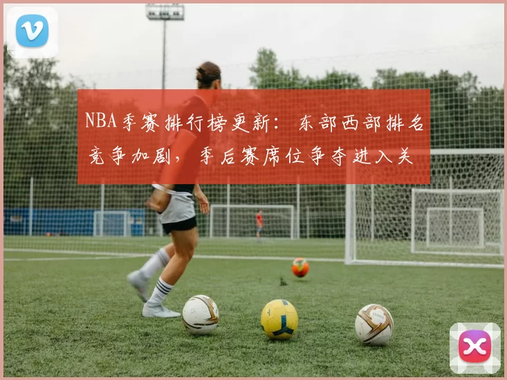 NBA季赛排行榜更新：东部西部排名竞争加剧，季后赛席位争夺进入关键阶段