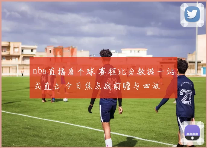 nba直播看个球 赛程比分数据一站式直击 今日焦点战前瞻与回放