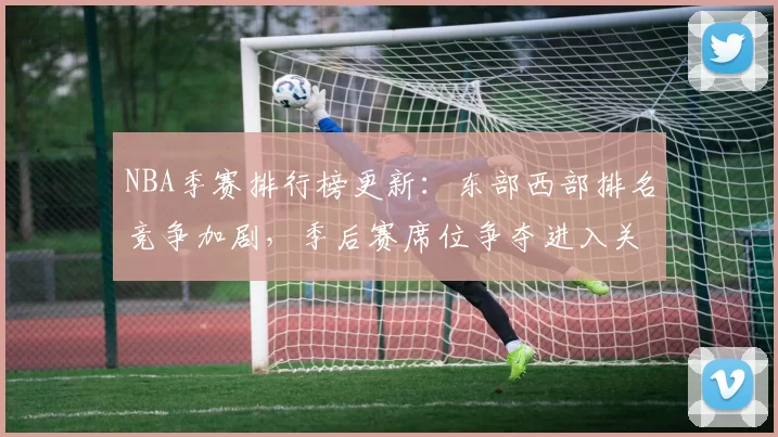 NBA季赛排行榜更新：东部西部排名竞争加剧，季后赛席位争夺进入关键阶段