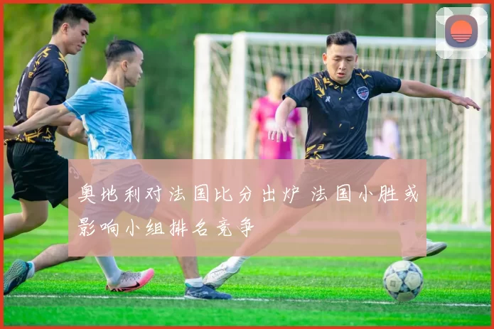 奥地利对法国比分出炉 法国小胜或影响小组排名竞争