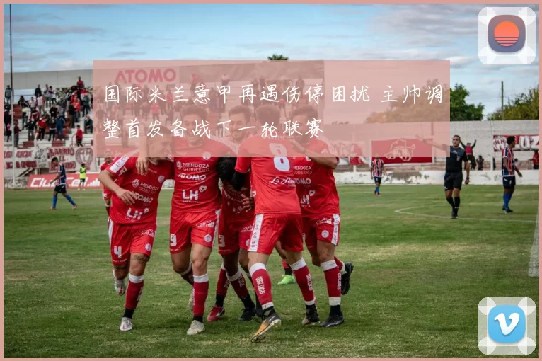 国际米兰意甲再遇伤停困扰 主帅调整首发备战下一轮联赛