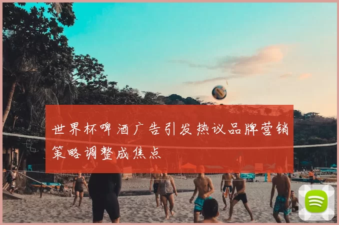 世界杯啤酒广告引发热议品牌营销策略调整成焦点