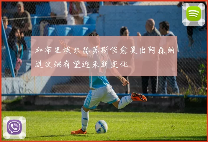 加布里埃尔赫苏斯伤愈复出阿森纳进攻端有望迎来新变化