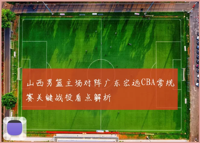 山西男篮主场对阵广东宏远CBA常规赛关键战役看点解析