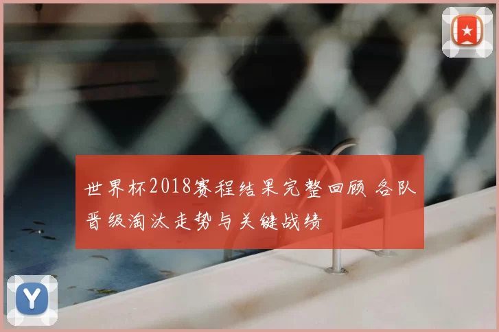 世界杯2018赛程结果完整回顾 各队晋级淘汰走势与关键战绩
