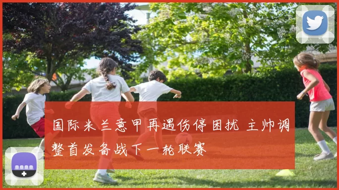 国际米兰意甲再遇伤停困扰 主帅调整首发备战下一轮联赛
