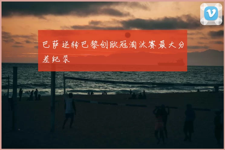 巴萨逆转巴黎创欧冠淘汰赛最大分差纪录