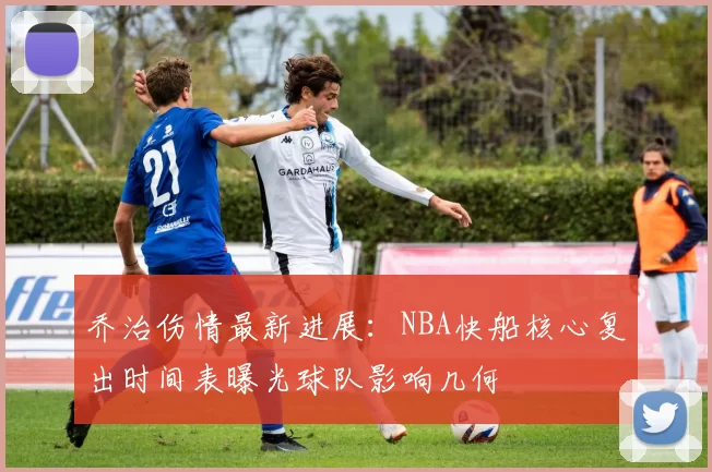 乔治伤情最新进展：NBA快船核心复出时间表曝光球队影响几何