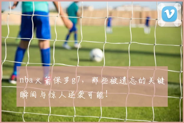 nba火箭保罗g7，那些被遗忘的关键瞬间与惊人逆袭可能！
