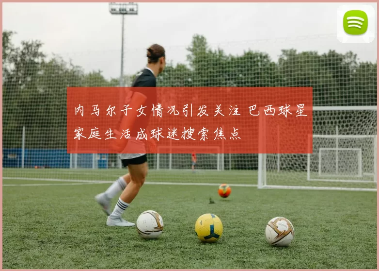 内马尔子女情况引发关注 巴西球星家庭生活成球迷搜索焦点