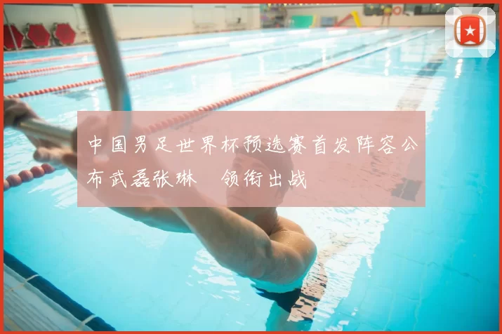 中国男足世界杯预选赛首发阵容公布武磊张琳芃领衔出战