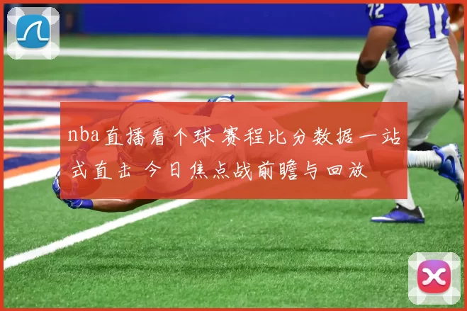 nba直播看个球 赛程比分数据一站式直击 今日焦点战前瞻与回放