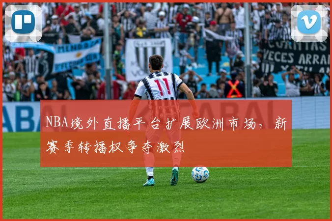 NBA境外直播平台扩展欧洲市场，新赛季转播权争夺激烈