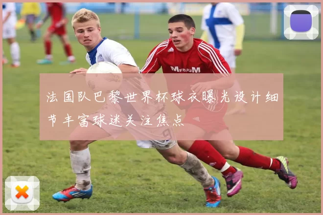 法国队巴黎世界杯球衣曝光设计细节丰富球迷关注焦点