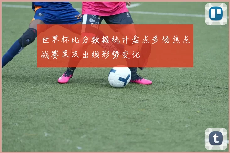 世界杯比分数据统计盘点多场焦点战赛果及出线形势变化