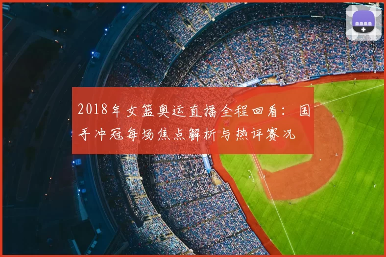 2018年女篮奥运直播全程回看:国手冲冠每场焦点解析与热评赛况
