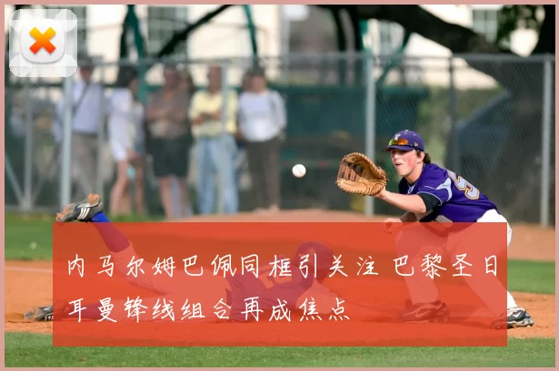 内马尔姆巴佩同框引关注 巴黎圣日耳曼锋线组合再成焦点