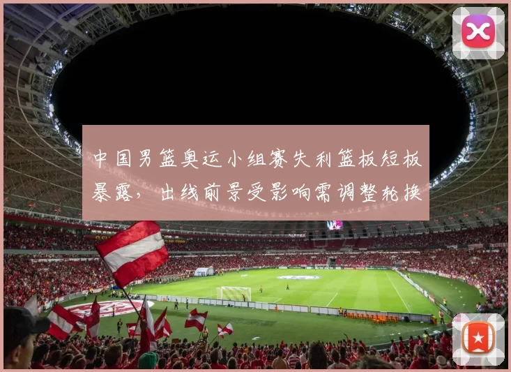 中国男篮奥运小组赛失利篮板短板暴露，出线前景受影响需调整轮换战术应对