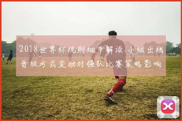 2018世界杯规则细节解读 小组出线晋级方式变动对强队比赛策略影响