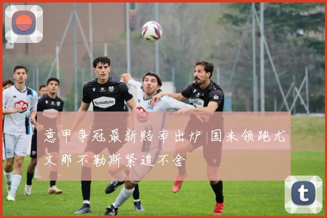 意甲争冠最新赔率出炉 国米领跑尤文那不勒斯紧追不舍