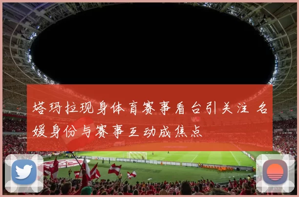 塔玛拉现身体育赛事看台引关注 名媛身份与赛事互动成焦点