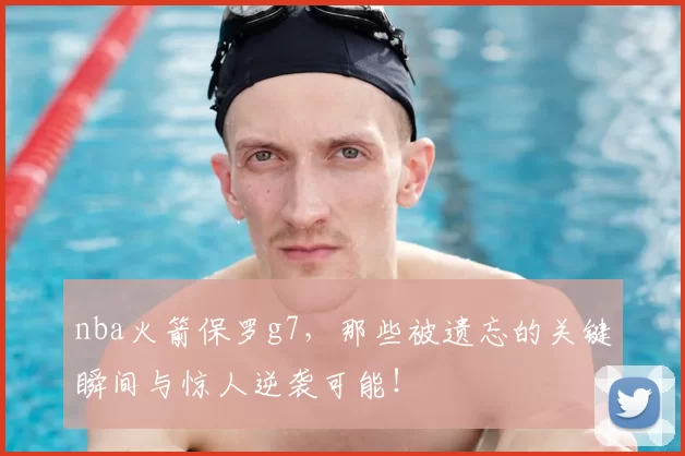 nba火箭保罗g7，那些被遗忘的关键瞬间与惊人逆袭可能！