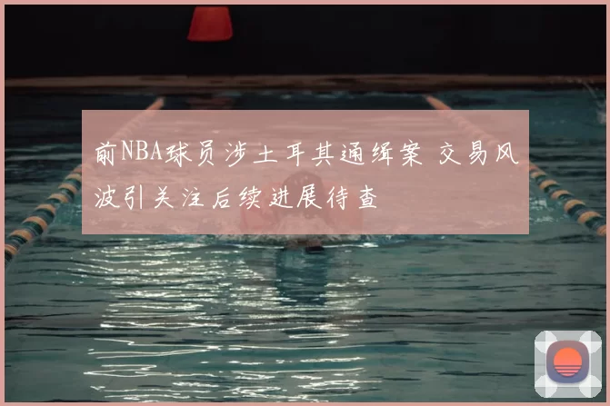 前NBA球员涉土耳其通缉案 交易风波引关注后续进展待查