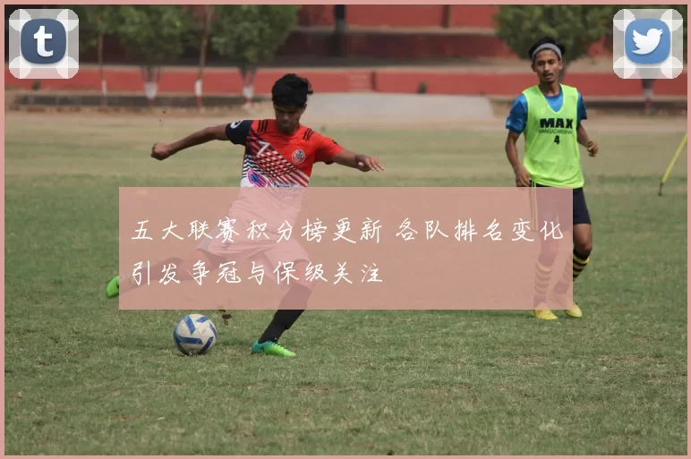 五大联赛积分榜更新 各队排名变化引发争冠与保级关注
