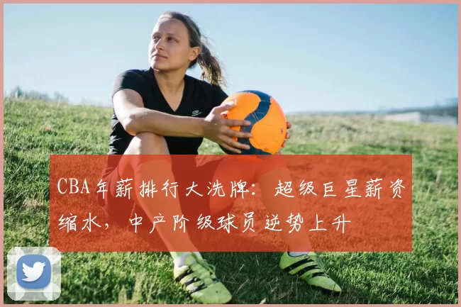 CBA年薪排行大洗牌:超级巨星薪资缩水,中产阶级球员逆势上升