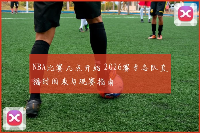 NBA比赛几点开始 2026赛季各队直播时间表与观赛指南