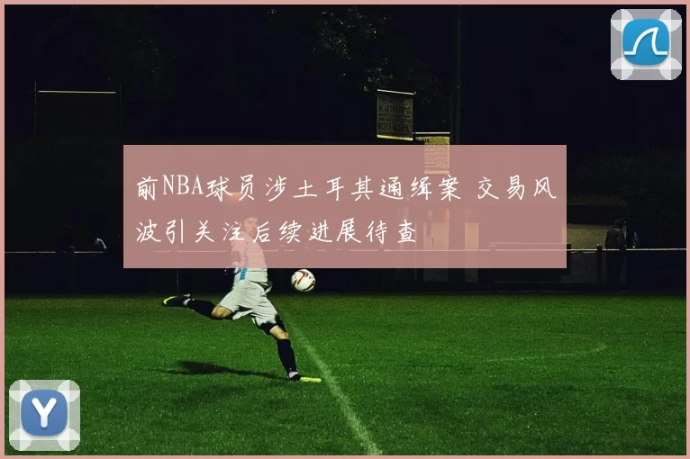 前NBA球员涉土耳其通缉案 交易风波引关注后续进展待查
