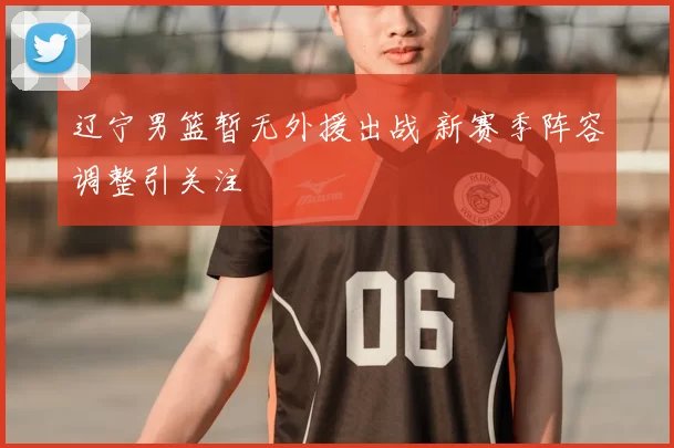 辽宁男篮暂无外援出战 新赛季阵容调整引关注