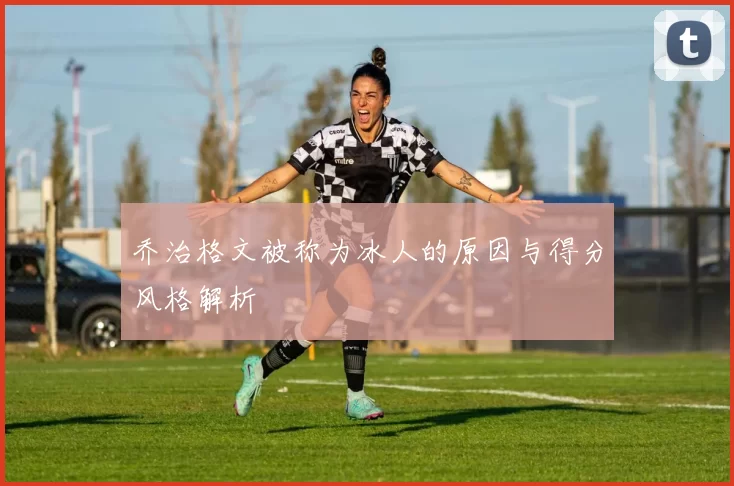 乔治格文被称为冰人的原因与得分风格解析