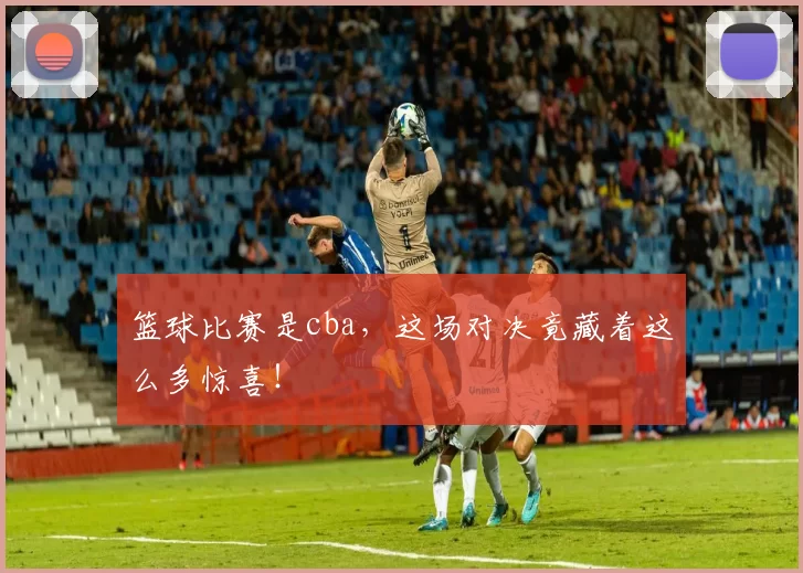 篮球比赛是cba，这场对决竟藏着这么多惊喜！